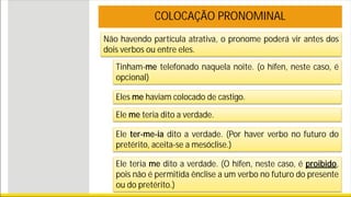 Não havendo partícula atrativa, o pronome poderá vir antes dos
dois verbos ou entre eles.
COLOCAÇÃO PRONOMINAL
Tinham-me telefonado naquela noite. (o hífen, neste caso, é
opcional)
Eles me haviam colocado de castigo.
Ele me teria dito a verdade.
Ele ter-me-ia dito a verdade. (Por haver verbo no futuro do
pretérito, aceita-se a mesóclise.)
Ele teria me dito a verdade. (O hífen, neste caso, é proibido,
pois não é permitida ênclise a um verbo no futuro do presente
ou do pretérito.)
 