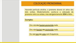 Havendo partícula atrativa, o pronome deverá vir antes dos
dois verbos. Modernamente, aceita-se a colocação do
pronome entre os verbos, mas obrigatoriamente SEM o hífen.
COLOCAÇÃO PRONOMINAL
Exemplos:
Eles não me haviam prometido nada.
Eles não haviam me prometido nada.
Ele não tem me visto com frequência.
 