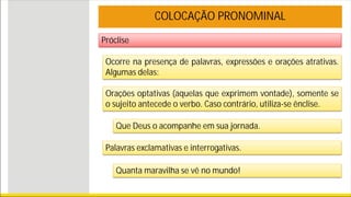 Próclise
COLOCAÇÃO PRONOMINAL
Ocorre na presença de palavras, expressões e orações atrativas.
Algumas delas:
Orações optativas (aquelas que exprimem vontade), somente se
o sujeito antecede o verbo. Caso contrário, utiliza-se ênclise.
Que Deus o acompanhe em sua jornada.
Palavras exclamativas e interrogativas.
Quanta maravilha se vê no mundo!
 
