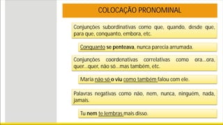 Conjunções subordinativas como que, quando, desde que,
para que, conquanto, embora, etc.
COLOCAÇÃO PRONOMINAL
Conquanto se penteava, nunca parecia arrumada.
Conjunções coordenativas correlativas como ora...ora,
quer...quer, não só...mas também, etc.
Maria não só o viu como também falou com ele.
Palavras negativas como não, nem, nunca, ninguém, nada,
jamais.
Tu nem te lembras mais disso.
 