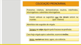 Pronomes relativos, demonstrativos neutros, indefinidos,
interrogativos e advérbios interrogativos.
COLOCAÇÃO PRONOMINAL
Foram valiosas as sugestões que me deram ontem na
reunião. (que: relativo)
Advérbios não seguidos de vírgula.
Caso haja vírgula após o advérbio, ocorrerá ênclise.
Antes, ouviam-se sinos; agora, só o silêncio.
Sempre se culpa alguém pelo fracasso na profissão.
 