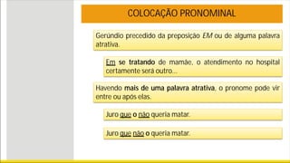 Gerúndio precedido da preposição EM ou de alguma palavra
atrativa.
COLOCAÇÃO PRONOMINAL
Em se tratando de mamãe, o atendimento no hospital
certamente será outro...
Havendo mais de uma palavra atrativa, o pronome pode vir
entre ou após elas.
Juro que o não queria matar.
Juro que não o queria matar.
 