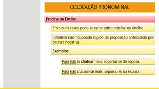Próclise ou Ênclise
COLOCAÇÃO PRONOMINAL
Em alguns casos, pode-se optar entre próclise ou ênclise.
Infinitivo não-flexionado regido de preposição antecedido por
palavra negativa.
Exemplos:
Para não se chatear mais, separou-se da esposa.
Para não chatear-se mais, separou-se da esposa.
 