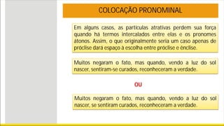 Em alguns casos, as partículas atrativas perdem sua força
quando há termos intercalados entre elas e os pronomes
átonos. Assim, o que originalmente seria um caso apenas de
próclise dará espaço à escolha entre próclise e ênclise.
COLOCAÇÃO PRONOMINAL
Muitos negaram o fato, mas quando, vendo a luz do sol
nascer, sentiram-se curados, reconheceram a verdade.
OU
Muitos negaram o fato, mas quando, vendo a luz do sol
nascer, se sentiram curados, reconheceram a verdade.
 
