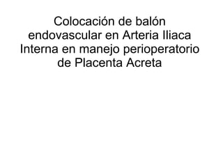 Colocaci ó n de  balón  endovascular en Arteria Iliaca Interna en manejo perioperatorio de Placenta Acreta 