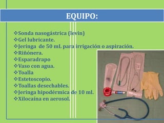 Sonda nasogástrica (levin)
Gel lubricante.
Jeringa de 50 mL para irrigación o aspiración.
Riñónera.
Esparadrapo
Vaso con agua.
Toalla
Estetoscopio.
Toallas desechables.
Jeringa hipodérmica de 10 ml.
Xilocaína en aerosol.
EQUIPO:
 