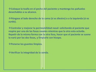 Coloque la toalla en el pecho del paciente y mantenga los pañuelos
desechables a su alcance.
Póngase al lado derecho de la cama (si es diestro) o a la izquierda (si es
zurdo).
Controlar y mejorar la permeabilidad nasal: solicitando al paciente que
respire por una de las fosas nasales mientras que la otra esta ocluida.
Repetir de la misma forma con la otra fosa, hacer que el paciente se suene
la nariz por las dos fosas, y limpiarle con hisopo.
Ponerse los guantes limpios.
Verificar la integridad de la sonda.
 