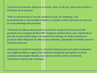 Lubricar el extremo distal de la sonda unos 15-20 cm. para evitar lesión o
irritación de la mucosa.
No se recomienda el uso de anestesia local; sin embargo, si el
procedimiento es demasiado molesto, se puede instilar xilocaína en aerosol
en la bucofaringe del paciente.
Levante la cabeza del paciente e inserte la sonda en la fosa nasal del
paciente en un ángulo de 60 a 90º respecto al plano de la cara, siguiendo el
piso de la nariz hasta llegar a la pared de la faringe. En este momento el
paciente debe flexionar la cabeza hacia delante, apoyando la barbilla sobre la
horquilla esternal.
Avanzar la sonda firmemente, al mismo tiempo que se le pide al paciente
que degluta (saliva o agua). Esto evita la resistencia que opone el cierre
espástico del paladar blando, que ejerce presión contra el músculo
constrictor superior de la faringe.
 