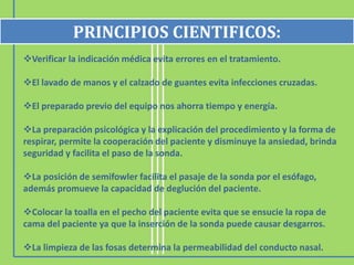 Verificar la indicación médica evita errores en el tratamiento.
El lavado de manos y el calzado de guantes evita infecciones cruzadas.
El preparado previo del equipo nos ahorra tiempo y energía.
La preparación psicológica y la explicación del procedimiento y la forma de
respirar, permite la cooperación del paciente y disminuye la ansiedad, brinda
seguridad y facilita el paso de la sonda.
La posición de semifowler facilita el pasaje de la sonda por el esófago,
además promueve la capacidad de deglución del paciente.
Colocar la toalla en el pecho del paciente evita que se ensucie la ropa de
cama del paciente ya que la inserción de la sonda puede causar desgarros.
La limpieza de las fosas determina la permeabilidad del conducto nasal.
PRINCIPIOS CIENTIFICOS:
 