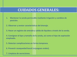 1. Mantener la sonda permeable mediante irrigación y cambios de
posición.
2. Observar y anotar características del drenaje.
3. Hacer un registro de entrada y salida de líquidos a través de la sonda.
4. Consignar el tipo y tamaño de la sonda, así como el tipo de aspiración
empleado.
5. Detectar complicaciones en forma temprana.
6. Prevenir resequedad bucal (enjuagues orales).
7. Limpieza de secreciones.
CUIDADOS GENERALES:
 