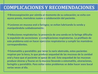 Broncoaspiración por vómito al momento de su colocación; se evita con
ayuno previo, maniobras suaves y colaboración del paciente.
Lesiones en mucosa oral o faríngea; se evitan lubricando la sonda y
manipulándola cuidadosamente.
Infecciones respiratorias: la presencia de una sonda en la faringe dificulta
la expulsión de secreciones y complicaciones respiratorias. La profilaxis de
este problema está en hacer ejercicios respiratorios y cumplir las maniobras
correspondientes.
Estomatitis y parotiditis: por tener la nariz obstruida, estos pacientes
respiran por la boca, lo que produce sequedad de las mucosas de la cavidad
oral y hace que el paciente se queje de sed. Esta sequedad de las mucosas
produce úlceras y fisuras en la mucosa llevando a estomatitis, ulceraciones,
faringitis y parotiditis. Para evitar estos problemas se debe hacer aseo bucal
varias veces al día.
COMPLICACIONES Y RECOMENDACIONES
 