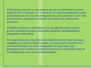 Ulceración y necrosis: si una sonda se deja por mucho tiempo se puede
ulcerar la nariz o el paladar y si se ha hecho una fijación inadecuada a la piel
puede producirse necrosis del cartílago del ala o de la punta de la nariz. Esto
puede evitarse cambiando la sonda de fosa nasal si hay evidencia de
ulceración.
Pérdida de líquidos y electrolitos: la succión gástrica puede remover
grandes cantidades de agua y electrolitos, llevando a deshidratación y
desequilibrio electrolítico.
La mejor forma de evitar todas estas complicaciones es dejar las sondas
nasogástricas el mínimo tiempo posible. Si se piensa que el paciente va a
estar mucho tiempo con sonda nasogástrica, es mejor hacer una
gastrostomía que cumple las mismas funciones que la intubación nasal, sin
los problemas de ésta y con morbilidad mínima.
 