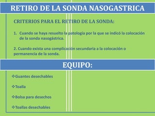 CRITERIOS PARA EL RETIRO DE LA SONDA:
1. Cuando se haya resuelto la patología por la que se indicó la colocación
de la sonda nasogástrica.
2. Cuando exista una complicación secundaria a la colocación o
permanencia de la sonda.
Guantes desechables
Toalla
Bolsa para desechos
Toallas desechables
RETIRO DE LA SONDA NASOGASTRICA
EQUIPO:
 