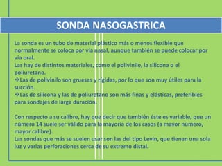 La sonda es un tubo de material plástico más o menos flexible que
normalmente se coloca por vía nasal, aunque también se puede colocar por
vía oral.
Las hay de distintos materiales, como el polivinilo, la silicona o el
poliuretano.
Las de polivinilo son gruesas y rígidas, por lo que son muy útiles para la
succión.
Las de silicona y las de poliuretano son más finas y elásticas, preferibles
para sondajes de larga duración.
Con respecto a su calibre, hay que decir que también éste es variable, que un
número 14 suele ser válido para la mayoría de los casos (a mayor número,
mayor calibre).
Las sondas que más se suelen usar son las del tipo Levin, que tienen una sola
luz y varias perforaciones cerca de su extremo distal.
SONDA NASOGASTRICA
 