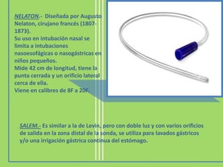 NELATON.- Diseñada por Augusto
Nelaton, cirujano francés (1807-
1873).
Su uso en intubación nasal se
limita a intubaciones
nasoesofágicas o nasogástricas en
niños pequeños.
Mide 42 cm de longitud, tiene la
punta cerrada y un orificio lateral
cerca de ella.
Viene en calibres de 8F a 20F.
SALEM.- Es similar a la de Levin, pero con doble luz y con varios orificios
de salida en la zona distal de la sonda, se utiliza para lavados gástricos
y/o una irrigación gástrica continua del estómago.
 