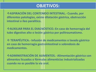 ASPIRACIÓN DEL CONTENIDO INTESTINAL.- Cuando, por
diferentes patologías, existe dilatación gástrica, obstrucción
intestinal o íleo paralítico.
AUXILIAR PARA EL DIAGNÓSTICO.-En caso de hemorragia del
tubo digestivo alto o lesión gástrica por politraumatismo.
 TERAPÉUTICA.- Infusión de medicamentos o lavado gástrico
en caso de hemorragia gastrointestinal o sobredosis de
medicamentos.
ADMINISTRACIÓN DE ALIMENTOS.- Alimentación gástrica con
alimentos licuados o fórmulas alimenticias industrializadas
cuando no es posible la vía oral.
OBJETIVOS:
 