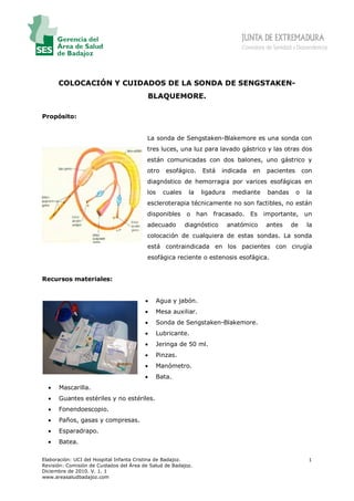 Consejería de Sanidad y Dependencia




      COLOCACIÓN Y CUIDADOS DE LA SONDA DE SENGSTAKEN-
                                          BLAQUEMORE.

Propósito:


                                          La sonda de Sengstaken-Blakemore es una sonda con
                                          tres luces, una luz para lavado gástrico y las otras dos
                                          están comunicadas con dos balones, uno gástrico y
                                          otro     esofágico.    Está    indicada   en    pacientes       con
                                          diagnóstico de hemorragia por varices esofágicas en
                                          los     cuales    la   ligadura    mediante     bandas      o    la
                                          escleroterapia técnicamente no son factibles, no están
                                          disponibles      o han     fracasado. Es       importante, un
                                          adecuado         diagnóstico      anatómico     antes     de     la
                                          colocación de cualquiera de estas sondas. La sonda
                                          está contraindicada en los pacientes con cirugía
                                          esofágica reciente o estenosis esofágica.


Recursos materiales:


                                         •      Agua y jabón.
                                         •      Mesa auxiliar.
                                         •      Sonda de Sengstaken-Blakemore.
                                         •      Lubricante.
                                         •      Jeringa de 50 ml.
                                         •      Pinzas.
                                         •      Manómetro.
                                         •      Bata.
  •   Mascarilla.
  •   Guantes estériles y no estériles.
  •   Fonendoescopio.
  •   Paños, gasas y compresas.
  •   Esparadrapo.
  •   Batea.

Elaboración: UCI del Hospital Infanta Cristina de Badajoz.                                                  1
Revisión: Comisión de Cuidados del Área de Salud de Badajoz.
Diciembre de 2010. V. 1. 1
www.areasaludbadajoz.com
 