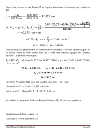 ING. JOSÉ RAFAEL GRIMÁN MORALES Página 10
Para cortar primero las dos barras #7, se requiere determinar el momento que resisten las
4#8.
𝑎 =
𝐴 𝑠∙𝑓𝑦
0.85∙𝑓′ 𝑐∙𝑏 𝑤
=
20,27·4200
0,85·210·40
= 11,929 𝑐𝑚
𝜙 · 𝑀 𝑛 = 𝜙 ∙ 𝐴 𝑠 ∙ 𝑓𝑦 ∙ (𝑑 −
𝑎
2
) =
0,90 ∙ 20,27 ∙ 4200 ∙ (58,5 −
11,929
2
)
100000
= 40,273 𝑡𝑜𝑛 − 𝑚
40,273 = 𝑉𝐴 ∙ 𝑥 − 𝜔 ∙
𝑥2
2
= 32,143 ∙ 𝑥 − 5 ∙ 𝑥2
𝑥1 = 1,705 𝑚 ; 𝑥2 = 4,723 𝑚
Estas coordenadas proporcionan los puntos teóricos donde las 2#7 no son necesarias, pero no
se pueden cortar en estos puntos sino que a cada lado debemos agregar una longitud
adicional La definida como sigue:
𝑳 𝒂 ≥ {𝟏𝟐 ∙ 𝒅 𝒃 ; 𝒅} (Sección 12.2.3 de la NV 1753-06, y sección 12.10.3 del ACI 318-08)
con la barra #7
#𝟕 𝒅 𝒃 = 𝟐, 𝟐𝟐𝟐 𝒄𝒎 , 𝑳 𝒂 ≥ {𝟏𝟐 ∙ 𝟐, 𝟐𝟐𝟐 ; 𝟓𝟖, 𝟓 𝒄𝒎}
𝑳 𝒂 ≥ {𝟐𝟔, 𝟔𝟔 𝒄𝒎 ; 𝟓𝟖, 𝟓 𝒄𝒎}
𝑳𝒂 ≥ 𝟓𝟖, 𝟓 𝒄𝒎
Las barras #7 a cortar debe tener una longitud igual a (x2 – x1 + 2·La)
Lbarras#7 = 4,723 – 1,705 + 2·0,585 = 4,188 m
Lemb barras#7 = Lbarras#7 / 2 = 4,188 / 2 = 2,094 m
Se calculan las longitudes de desarrollo para las barras #7 y #8, para acero positivo:
Para las barras de lecho inferior: Ld
Considere la sección del tramo A-B
 