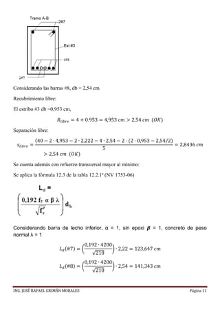 ING. JOSÉ RAFAEL GRIMÁN MORALES Página 11
Considerando las barras #8, db = 2,54 cm
Recubrimiento libre:
El estribo #3 db =0,953 cm,
𝑅𝑙𝑖𝑏𝑟𝑒 = 4 + 0.953 = 4,953 𝑐𝑚 > 2,54 𝑐𝑚 (𝑂𝐾)
Separación libre:
𝑠𝑙𝑖𝑏𝑟𝑒 =
(40 − 2 ∙ 4,953 − 2 ∙ 2,222 − 4 ∙ 2,54 − 2 · (2 · 0,953 − 2,54/2)
5
= 2,8436 𝑐𝑚
> 2,54 𝑐𝑚 (𝑂𝐾)
Se cuenta además con refuerzo transversal mayor al mínimo:
Se aplica la fórmula 12.3 de la tabla 12.2.1ª (NV 1753-06)
Considerando barra de lecho inferior, α = 1, sin epoxi 𝜷 = 1, concreto de peso
normal λ = 1
𝐿 𝑑(#7) = (
0,192 ∙ 4200
√210
) ∙ 2,22 = 123,647 𝑐𝑚
𝐿 𝑑(#8) = (
0,192 ∙ 4200
√210
) ∙ 2,54 = 141,343 𝑐𝑚
 