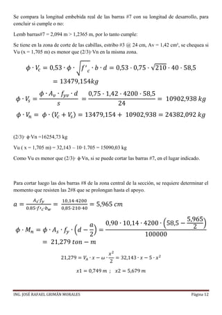 ING. JOSÉ RAFAEL GRIMÁN MORALES Página 12
Se compara la longitud embebida real de las barras #7 con su longitud de desarrollo, para
concluir si cumple o no:
Lemb barras#7 = 2,094 m > 1,2365 m, por lo tanto cumple:
Se tiene en la zona de corte de las cabillas, estribo #3 @ 24 cm, Av = 1,42 cm², se chequea si
Vu (x = 1,705 m) es menor que (2/3)·Vn en la misma zona.
𝜙 ∙ 𝑉𝑐 = 0,53 ∙ 𝜙 ∙ √ 𝑓′
𝑐
∙ 𝑏 ∙ 𝑑 = 0,53 · 0,75 · √210 · 40 · 58,5
= 13479,154𝑘𝑔
𝜙 ∙ 𝑉𝑠 =
𝜙 ∙ 𝐴 𝑣 ∙ 𝑓𝑦𝑣 ∙ 𝑑
𝑠
=
0,75 · 1,42 · 4200 · 58,5
24
= 10902,938 𝑘𝑔
𝜙 ∙ 𝑉𝑛 = 𝜙 ∙ ( 𝑉𝑐 + 𝑉𝑠) = 13479,154 + 10902,938 = 24382,092 𝑘𝑔
(2/3)· ϕ∙Vn =16254,73 kg
Vu ( x = 1,705 m) = 32,143 – 10·1.705 = 15090,03 kg
Como Vu es menor que (2/3)· ϕ∙Vn, si se puede cortar las barras #7, en el lugar indicado.
Para cortar luego las dos barras #8 de la zona central de la sección, se requiere determinar el
momento que resisten las 2#8 que se prolongan hasta el apoyo.
𝑎 =
𝐴 𝑠∙𝑓𝑦
0.85∙𝑓′ 𝑐∙𝑏 𝑤
=
10,14·4200
0,85·210·40
= 5,965 𝑐𝑚
𝜙 · 𝑀 𝑛 = 𝜙 ∙ 𝐴 𝑠 ∙ 𝑓𝑦 ∙ (𝑑 −
𝑎
2
) =
0,90 ∙ 10,14 ∙ 4200 ∙ (58,5 −
5,965
2
)
100000
= 21,279 𝑡𝑜𝑛 − 𝑚
21,279 = 𝑉𝐴 ∙ 𝑥 − 𝜔 ∙
𝑥2
2
= 32,143 ∙ 𝑥 − 5 ∙ 𝑥2
𝑥1 = 0,749 𝑚 ; 𝑥2 = 5,679 𝑚
 