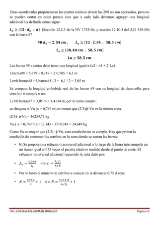 ING. JOSÉ RAFAEL GRIMÁN MORALES Página 13
Estas coordenadas proporcionan los puntos teóricos donde las 2#8 no son necesarias, pero no
se pueden cortar en estos puntos sino que a cada lado debemos agregar una longitud
adicional La definida como sigue:
𝑳 𝒂 ≥ {𝟏𝟐 ∙ 𝒅 𝒃 ; 𝒅} (Sección 12.2.3 de la NV 1753-06, y sección 12.10.3 del ACI 318-08)
con la barra #7
#𝟖 𝒅 𝒃 = 𝟐, 𝟓𝟒 𝒄𝒎 , 𝑳 𝒂 ≥ {𝟏𝟐 ∙ 𝟐, 𝟓𝟒 ; 𝟓𝟖, 𝟓 𝒄𝒎}
𝑳 𝒂 ≥ {𝟑𝟎, 𝟒𝟖 𝒄𝒎 ; 𝟓𝟖, 𝟓 𝒄𝒎}
𝑳𝒂 ≥ 𝟓𝟖, 𝟓 𝒄𝒎
Las barras #8 a cortar debe tener una longitud igual a (x2 – x1 + 2·La)
Lbarras#8 = 5.679 – 0,749 + 2·0,585 = 6,1 m
Lemb barras#8 = Lbarras#8 / 2 = 6,1 / 2 = 3,05 m
Se compara la longitud embebida real de las barras #8 con su longitud de desarrollo, para
concluir si cumple o no:
Lemb barras#7 = 3,05 m > 1,4134 m, por lo tanto cumple:
se chequea si Vu (x = 0,749 m) es menor que (2/3)𝜙·Vn en la misma zona.
(2/3)· ϕ∙Vn = 16254,73 kg
Vu ( x = 0,749 m) = 32,143 – 10·0,749 = 24,649 kg
Como Vu es mayor que (2/3)· ϕ∙Vn, esta condición no se cumple. Hay que probar la
condición de aumentar los estribos en la zona donde se cortan las barras:
• b) Se proporciona refuerzo transversal adicional a lo largo de la barra interrumpida en
un tramo igual a 0.75 veces el peralte efectivo medido desde el punto de corte. El
refuerzo transversal adicional requerido A, está dado por:
• 𝐴 𝑣 =
4,2∙𝑏∙𝑠
𝑓𝑦
=> 𝑠 =
𝐴 𝑣∙𝑓𝑦
4,2∙𝑏
• Por lo tanto el número de estribos a colocar en la distancia 0,75 d será:
• 𝑁 =
0,75∙𝑑
𝑠
+ 1 => 𝑁 =
3,15∙𝑏∙𝑑
𝐴 𝑣∙𝑓𝑦
+ 1
 