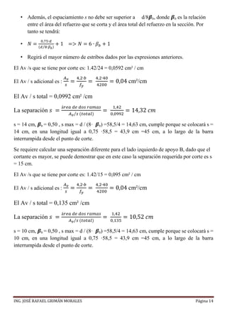 ING. JOSÉ RAFAEL GRIMÁN MORALES Página 14
• Además, el espaciamiento s no debe ser superior a d/8𝜷b, donde 𝜷b es la relación
entre el área del refuerzo que se corta y el área total del refuerzo en la sección. Por
tanto se tendrá:
• 𝑁 =
0,75∙𝑑
(𝑑 8∙𝛽 𝑏⁄ )
+ 1 => 𝑁 = 6 ∙ 𝛽 𝑏 + 1
• Regirá el mayor número de estribos dados por las expresiones anteriores.
El Av /s que se tiene por corte es: 1.42/24 = 0,0592 cm² / cm
El Av / s adicional es :
𝐴 𝑣
𝑠
=
4,2∙𝑏
𝑓𝑦
=
4,2∙40
4200
= 0,04 cm²/cm
El Av / s total = 0,0992 cm² /cm
La separación 𝑠 =
á𝑟𝑒𝑎 𝑑𝑒 𝑑𝑜𝑠 𝑟𝑎𝑚𝑎𝑠
𝐴 𝑣 𝑠⁄ (𝑡𝑜𝑡𝑎𝑙)
=
1,42
0,0992
= 14,32 𝑐𝑚
s = 14 cm, 𝜷b = 0,50 , s max = d / (8· 𝜷b) =58,5/4 = 14,63 cm, cumple porque se colocará s =
14 cm, en una longitud igual a 0,75 ·58,5 = 43,9 cm =45 cm, a lo largo de la barra
interrumpida desde el punto de corte.
Se requiere calcular una separación diferente para el lado izquierdo de apoyo B, dado que el
cortante es mayor, se puede demostrar que en este caso la separación requerida por corte es s
= 15 cm.
El Av /s que se tiene por corte es: 1.42/15 = 0,095 cm² / cm
El Av / s adicional es :
𝐴 𝑣
𝑠
=
4,2∙𝑏
𝑓𝑦
=
4,2∙40
4200
= 0,04 cm²/cm
El Av / s total = 0,135 cm² /cm
La separación 𝑠 =
á𝑟𝑒𝑎 𝑑𝑒 𝑑𝑜𝑠 𝑟𝑎𝑚𝑎𝑠
𝐴 𝑣 𝑠⁄ (𝑡𝑜𝑡𝑎𝑙)
=
1,42
0,135
= 10,52 𝑐𝑚
s = 10 cm, 𝜷b = 0,50 , s max = d / (8· 𝜷b) =58,5/4 = 14,63 cm, cumple porque se colocará s =
10 cm, en una longitud igual a 0,75 ·58,5 = 43,9 cm =45 cm, a lo largo de la barra
interrumpida desde el punto de corte.
 