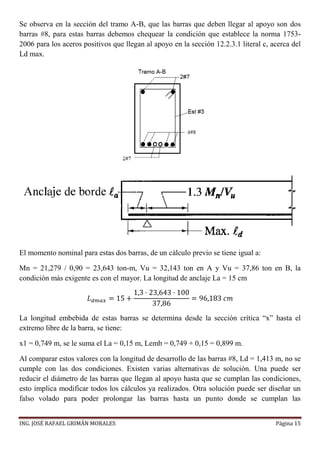 ING. JOSÉ RAFAEL GRIMÁN MORALES Página 15
Se observa en la sección del tramo A-B, que las barras que deben llegar al apoyo son dos
barras #8, para estas barras debemos chequear la condición que establece la norma 1753-
2006 para los aceros positivos que llegan al apoyo en la sección 12.2.3.1 literal c, acerca del
Ld max.
El momento nominal para estas dos barras, de un cálculo previo se tiene igual a:
Mn = 21,279 / 0,90 = 23,643 ton-m, Vu = 32,143 ton en A y Vu = 37,86 ton en B, la
condición más exigente es con el mayor. La longitud de anclaje La = 15 cm
𝐿 𝑑𝑚𝑎𝑥 = 15 +
1,3 · 23,643 · 100
37,86
= 96,183 𝑐𝑚
La longitud embebida de estas barras se determina desde la sección crítica “x” hasta el
extremo libre de la barra, se tiene:
x1 = 0,749 m, se le suma el La = 0,15 m, Lemb = 0,749 + 0,15 = 0,899 m.
Al comparar estos valores con la longitud de desarrollo de las barras #8, Ld = 1,413 m, no se
cumple con las dos condiciones. Existen varias alternativas de solución. Una puede ser
reducir el diámetro de las barras que llegan al apoyo hasta que se cumplan las condiciones,
esto implica modificar todos los cálculos ya realizados. Otra solución puede ser diseñar un
falso volado para poder prolongar las barras hasta un punto donde se cumplan las
 
