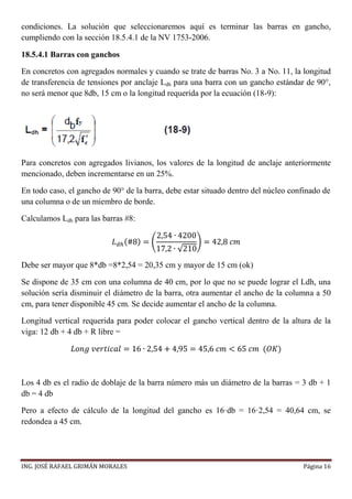 ING. JOSÉ RAFAEL GRIMÁN MORALES Página 16
condiciones. La solución que seleccionaremos aquí es terminar las barras en gancho,
cumpliendo con la sección 18.5.4.1 de la NV 1753-2006.
18.5.4.1 Barras con ganchos
En concretos con agregados normales y cuando se trate de barras No. 3 a No. 11, la longitud
de transferencia de tensiones por anclaje Ldh para una barra con un gancho estándar de 90°,
no será menor que 8db, 15 cm o la longitud requerida por la ecuación (18-9):
Para concretos con agregados livianos, los valores de la longitud de anclaje anteriormente
mencionado, deben incrementarse en un 25%.
En todo caso, el gancho de 90° de la barra, debe estar situado dentro del núcleo confinado de
una columna o de un miembro de borde.
Calculamos Ldh para las barras #8:
𝐿 𝑑ℎ(#8) = (
2,54 ∙ 4200
17,2 ∙ √210
) = 42,8 𝑐𝑚
Debe ser mayor que 8*db =8*2,54 = 20,35 cm y mayor de 15 cm (ok)
Se dispone de 35 cm con una columna de 40 cm, por lo que no se puede lograr el Ldh, una
solución sería disminuir el diámetro de la barra, otra aumentar el ancho de la columna a 50
cm, para tener disponible 45 cm. Se decide aumentar el ancho de la columna.
Longitud vertical requerida para poder colocar el gancho vertical dentro de la altura de la
viga: 12 db + 4 db + R libre =
𝐿𝑜𝑛𝑔 𝑣𝑒𝑟𝑡𝑖𝑐𝑎𝑙 = 16 ∙ 2,54 + 4,95 = 45,6 𝑐𝑚 < 65 𝑐𝑚 (𝑂𝐾)
Los 4 db es el radio de doblaje de la barra número más un diámetro de la barras = 3 db + 1
db = 4 db
Pero a efecto de cálculo de la longitud del gancho es 16·db = 16·2,54 = 40,64 cm, se
redondea a 45 cm.
 