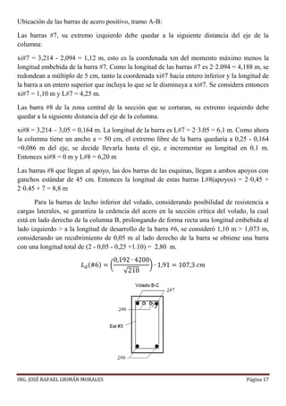ING. JOSÉ RAFAEL GRIMÁN MORALES Página 17
Ubicación de las barras de acero positivo, tramo A-B:
Las barras #7, su extremo izquierdo debe quedar a la siguiente distancia del eje de la
columna:
xi#7 = 3,214 - 2,094 = 1,12 m, esto es la coordenada xm del momento máximo menos la
longitud embebida de la barra #7. Como la longitud de las barras #7 es 2·2.094 = 4,188 m, se
redondean a múltiplo de 5 cm, tanto la coordenada xi#7 hacia entero inferior y la longitud de
la barra a un entero superior que incluya lo que se le disminuya a xi#7. Se considera entonces
xi#7 = 1,10 m y L#7 = 4,25 m.
Las barra #8 de la zona central de la sección que se cortaran, su extremo izquierdo debe
quedar a la siguiente distancia del eje de la columna.
xi#8 = 3,214 – 3,05 = 0,164 m. La longitud de la barra es L#7 = 2·3.05 = 6,1 m. Como ahora
la columna tiene un ancho a = 50 cm, el extremo libre de la barra quedaría a 0,25 - 0,164
=0,086 m del eje, se decide llevarla hasta el eje, e incrementar su longitud en 0,1 m.
Entonces xi#8 = 0 m y L#8 = 6,20 m
Las barras #8 que llegan al apoyo, las dos barras de las esquinas, llegan a ambos apoyos con
ganchos estándar de 45 cm. Entonces la longitud de estas barras L#8(apoyos) = 2·0,45 +
2·0.45 + 7 = 8,8 m
Para la barras de lecho inferior del volado, considerando posibilidad de resistencia a
cargas laterales, se garantiza la cedencia del acero en la sección crítica del volado, la cual
está en lado derecho de la columna B, prolongando de forma recta una longitud embebida al
lado izquierdo > a la longitud de desarrollo de la barra #6, se consideró 1,10 m > 1,073 m,
considerando un recubrimiento de 0,05 m al lado derecho de la barra se obtiene una barra
con una longitud total de (2 - 0,05 - 0,25 +1.10) = 2,80 m.
𝐿 𝑑(#6) = (
0,192 ∙ 4200
√210
) ∙ 1,91 = 107,3 𝑐𝑚
 