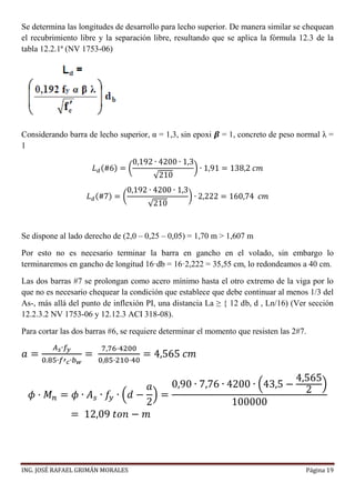 ING. JOSÉ RAFAEL GRIMÁN MORALES Página 19
Se determina las longitudes de desarrollo para lecho superior. De manera similar se chequean
el recubrimiento libre y la separación libre, resultando que se aplica la fórmula 12.3 de la
tabla 12.2.1ª (NV 1753-06)
Considerando barra de lecho superior, α = 1,3, sin epoxi 𝜷 = 1, concreto de peso normal λ =
1
𝐿 𝑑(#6) = (
0,192 ∙ 4200 ∙ 1,3
√210
) ∙ 1,91 = 138,2 𝑐𝑚
𝐿 𝑑(#7) = (
0,192 ∙ 4200 ∙ 1,3
√210
) ∙ 2,222 = 160,74 𝑐𝑚
Se dispone al lado derecho de (2,0 – 0,25 – 0,05) = 1,70 m > 1,607 m
Por esto no es necesario terminar la barra en gancho en el volado, sin embargo lo
terminaremos en gancho de longitud 16·db = 16·2,222 = 35,55 cm, lo redondeamos a 40 cm.
Las dos barras #7 se prolongan como acero mínimo hasta el otro extremo de la viga por lo
que no es necesario chequear la condición que establece que debe continuar al menos 1/3 del
As-, más allá del punto de inflexión PI, una distancia La ≥ { 12 db, d , Ln/16) (Ver sección
12.2.3.2 NV 1753-06 y 12.12.3 ACI 318-08).
Para cortar las dos barras #6, se requiere determinar el momento que resisten las 2#7.
𝑎 =
𝐴 𝑠∙𝑓𝑦
0.85∙𝑓′ 𝑐∙𝑏 𝑤
=
7,76·4200
0,85·210·40
= 4,565 𝑐𝑚
𝜙 · 𝑀 𝑛 = 𝜙 ∙ 𝐴 𝑠 ∙ 𝑓𝑦 ∙ (𝑑 −
𝑎
2
) =
0,90 ∙ 7,76 ∙ 4200 ∙ (43,5 −
4,565
2
)
100000
= 12,09 𝑡𝑜𝑛 − 𝑚
 