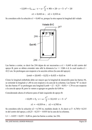 ING. JOSÉ RAFAEL GRIMÁN MORALES Página 20
−12,09 = 𝑉𝐵−𝑑𝑒𝑟 ∙ 𝑥 − 𝜔 ∙
𝑥2
2
+ 𝑀𝑏 = 20 ∙ 𝑥 − 5 ∙ 𝑥2
− 20
𝑥1 = 0,445 𝑚 ; 𝑥2 = 3,555 𝑚
Se considera sólo la solución x1 = 0,445 m, porque la otra supera la longitud del volado
Las barras a cortar, es decir las 2#6 dejan de ser necesarias a x1 = 0,445 m del centro del
apoyo B, pero se deben extender más allá la distancia La >= 12db ó d, lo cual resulta d =
43,5 cm. Se prolongan con respecto a la sección crítica (la cara del apoyo):
𝐿𝑒𝑚𝑏 = (0,445 − 0,25) + 0,435 = 0,63 𝑚
Cómo la longitud embebida debe ser mayor que la longitud de desarrollo para las barras #6,
se extiende la longitud a 1,40 m con respecto a la cara de la columna. Las barras “b” es decir
las dos barras #7 se prolongan una longitud Lemb = (2 – 0,25 – 0,05) = 1,70 m con respecto
a la cara de apoyo B, pero le vamos a agregar un gancho de 0,40 m
Considerando ahora el refuerzo para el lado izquierdo de apoyo B.
−12,09 = 𝑉𝐴 ∙ 𝑥 − 𝜔 ∙
𝑥2
2
= 32,143 ∙ 𝑥 − 5 ∙ 𝑥2
𝑥1 = −0,359 𝑚 ; 𝑥2 = 6,785 𝑚
Se considera sólo la solución x2 = 6,785 m, medidos desde A. Es decir a (7– 6,785)= 0,215
m del centro del apoyo, a (0,25 – 0,215 = -0.035 de la cara de la columna.
L1 = - 0.035 + 0,435 = 0,40 m, para las barras a cortar, las 2#6.
 