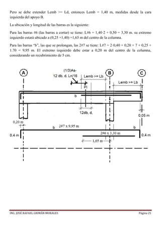 ING. JOSÉ RAFAEL GRIMÁN MORALES Página 21
Pero se debe extender Lemb >= Ld, entonces Lemb = 1,40 m, medidas desde la cara
izquierda del apoyo B.
La ubicación y longitud de las barras es la siguiente:
Para las barras #6 (las barras a cortar) se tiene: L#6 = 1,40·2 + 0,50 = 3,30 m. su extremo
izquierdo estará ubicado a (0,25 +1,40) =1,65 m del centro de la columna.
Para las barras “b”, las que se prolongan, las 2#7 se tiene: L#7 = 2·0,40 + 0,20 + 7 + 0,25 +
1.70 = 9,95 m. El extremo izquierdo debe estar a 0,20 m del centro de la columna,
considerando un recubrimiento de 5 cm.
 