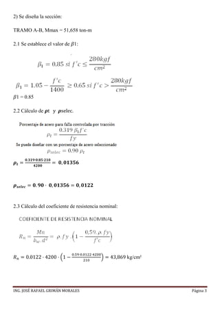 ING. JOSÉ RAFAEL GRIMÁN MORALES Página 3
2) Se diseña la sección:
TRAMO A-B, Mmax = 51,658 ton-m
2.1 Se establece el valor de 𝛽1:
𝛽1 = 0.85
2.2 Cálculo de 𝝆t y 𝝆selec.
𝝆 𝒕 =
𝟎.𝟑𝟏𝟗∙𝟎.𝟖𝟓∙𝟐𝟏𝟎
𝟒𝟐𝟎𝟎
= 𝟎, 𝟎𝟏𝟑𝟓𝟔
𝝆 𝒔𝒆𝒍𝒆𝒄 = 𝟎. 𝟗𝟎 · 𝟎, 𝟎𝟏𝟑𝟓𝟔 = 𝟎, 𝟎𝟏𝟐𝟐
2.3 Cálculo del coeficiente de resistencia nominal:
𝑅 𝑛 = 0.0122 · 4200 · (1 −
0.59·0.0122·4200
210
) = 43,869 kg/cm²
 