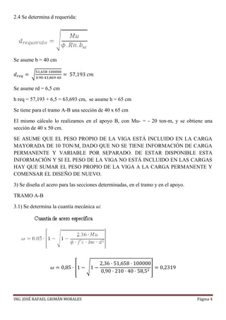 ING. JOSÉ RAFAEL GRIMÁN MORALES Página 4
2.4 Se determina d requerida:
Se asume b = 40 cm
𝑑 𝑟𝑒𝑞 = √
51,658·100000
0.90·43,869·40
= 57,193 𝑐𝑚
Se asume rd = 6,5 cm
h req = 57,193 + 6,5 = 63,693 cm, se asume h = 65 cm
Se tiene para el tramo A-B una sección de 40 x 65 cm
El mismo cálculo lo realizamos en el apoyo B, con Mu- = - 20 ton-m, y se obtiene una
sección de 40 x 50 cm.
SE ASUME QUE EL PESO PROPIO DE LA VIGA ESTÁ INCLUIDO EN LA CARGA
MAYORADA DE 10 TON/M, DADO QUE NO SE TIENE INFORMACIÓN DE CARGA
PERMANENTE Y VARIABLE POR SEPARADO. DE ESTAR DISPONIBLE ESTA
INFORMACIÓN Y SI EL PESO DE LA VIGA NO ESTÁ INCLUIDO EN LAS CARGAS
HAY QUE SUMAR EL PESO PROPIO DE LA VIGA A LA CARGA PERMANENTE Y
COMENSAR EL DISEÑO DE NUEVO.
3) Se diseña el acero para las secciones determinadas, en el tramo y en el apoyo.
TRAMO A-B
3.1) Se determina la cuantía mecánica 𝜔:
𝜔 = 0,85 · [1 − √1 −
2,36 · 51,658 · 100000
0,90 · 210 · 40 · 58,52
] = 0,2319
 