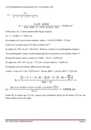 ING. JOSÉ RAFAEL GRIMÁN MORALES Página 5
3.2) Se determina el área de acero As+ en el tramo A-B
𝐴 𝑠 =
51,658 · 100000
0,90 · 4200 · (1 − 0.59 · 0,2319) · 58.5
= 27,064 𝑐𝑚2
Colocación: As / 3 como mínimo debe llegar al apoyo:
As / 3 = 27,064 / 3 = 9,021 cm²
Se compara As/3 con el acero mínimo: Asmin = 14·40·58.5/4200 = 7,8 cm²
Como As/3 es mayor que el As min, se coloca As/3
Se suple con: 2#8: As col = 10,14 cm² (barras a, o barras a ser prolongadas al apoyo)
As no prolongado o acero a cortar porque deja de ser necesario en la sección crítica “x”
El resto del acero o acero a cortar es: 27,064 – 10,14 = 16,924 cm²
Se suple con: 2#8 +2#7: As col = 17,9 cm², el acero total As = 28,04 cm²
Se chequea si las seis barras caben en una sola capa:
r norm = 4 cm, est # 3 ds = 0,953 cm, b = 40 cm, db#8 = 2,54 cm, db#7 = 2,222 cm,
𝑆𝑙 =
(𝑏 − 2 · 𝑟 − 2 · 𝑑𝑠 − ∑ 𝑑𝑖 − 2 · (2 · 𝑑𝑠 −
𝑑𝑏
2 ))
( 𝑛𝑏 − 1)
=
SL =
(40−2·4−2·0,953−4·2,54−2·2,222−2·(2·0,953−
2,54
2
))
(6−1)
= 2,8436 𝑐𝑚
Como SL es mayor que 2,5 cm y mayor que el diámetro mayor de las barras 2,54 cm, las
barras caben en una sola capa.
 