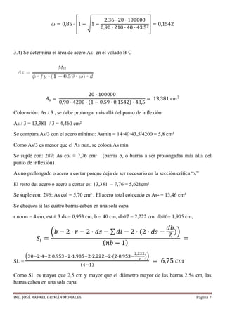 ING. JOSÉ RAFAEL GRIMÁN MORALES Página 7
𝜔 = 0,85 · [1 − √1 −
2,36 · 20 · 100000
0,90 · 210 · 40 · 43.52
] = 0,1542
3.4) Se determina el área de acero As- en el volado B-C
𝐴 𝑠 =
20 · 100000
0,90 · 4200 · (1 − 0,59 · 0,1542) · 43,5
= 13,381 𝑐𝑚2
Colocación: As / 3 , se debe prolongar más allá del punto de inflexión:
As / 3 = 13,381 / 3 = 4,460 cm²
Se compara As/3 con el acero mínimo: Asmin = 14·40·43,5/4200 = 5,8 cm²
Como As/3 es menor que el As min, se coloca As min
Se suple con: 2#7: As col = 7,76 cm² (barras b, o barras a ser prolongadas más allá del
punto de inflexión)
As no prolongado o acero a cortar porque deja de ser necesario en la sección crítica “x”
El resto del acero o acero a cortar es: 13,381 – 7,76 = 5,621cm²
Se suple con: 2#6: As col = 5,70 cm² , El acero total colocado es As- = 13,46 cm²
Se chequea si las cuatro barras caben en una sola capa:
r norm = 4 cm, est # 3 ds = 0,953 cm, b = 40 cm, db#7 = 2,222 cm, db#6= 1,905 cm,
𝑆𝑙 =
(𝑏 − 2 · 𝑟 − 2 · 𝑑𝑠 − ∑ 𝑑𝑖 − 2 · (2 · 𝑑𝑠 −
𝑑𝑏
2
))
( 𝑛𝑏 − 1)
=
SL =
(30−2·4−2·0,953−2·1,905−2·2,222−2·(2·0,953−
2,222
2
))
(4−1)
= 6,75 𝑐𝑚
Como SL es mayor que 2,5 cm y mayor que el diámetro mayor de las barras 2,54 cm, las
barras caben en una sola capa.
 