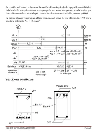 ING. JOSÉ RAFAEL GRIMÁN MORALES Página 8
Se considera el mismo refuerzo en la sección al lado izquierdo del apoyo B, en realidad al
lado izquierdo se requiere menos acero porque la sección es más grande, se debe revisar que
la sección no resulte controlada por compresión, debe estar en transición y con 𝜀s ≥ 0,004
Se calcula el acero requerido en el lado izquierdo del apoyo B, y se obtiene As- = 9,5 cm² y
se estaría colocando As- = 13,46 cm²
SECCIONES DISEÑADAS:
 