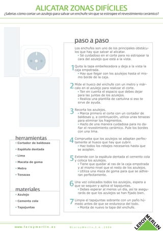 herramientas
materiales
▪ Cortador de baldosas
▪ Espátula dentada
▪ Lima
▪ Maceta de goma
▪ Metro
▪ Tenazas
▪ Azulejo
▪ Cemento cola
▪ Tapajuntas
paso a paso
Los enchufes son uno de los principales obstácu-
los que hay que salvar al alicatar.
▪ Sé cuidadoso en el corte para no estropear la
cara del azulejo que está a la vista.
Quita la tapa embellecedora y deja a la vista la
caja empotrada.
▪ Hay que llegar con los azulejos hasta el mis-
mo borde de la caja.
Mide el hueco del enchufe con un metro y már-
calo en el azulejo para realizar el corte.
▪ Ten en cuenta el espacio que debes dejar
para las juntas de los azulejos.
▪ Realiza una plantilla de cartulina si eso te
sirve de ayuda.
Recorta los azulejos.
▪ Marca primero el corte con un cortador de
baldosas y, a continuación, utiliza unas tenazas
para eliminar los fragmentos.
▪ Hazlo de una manera cuidadosa para no da-
ñar el revestimiento cerámico. Pule los bordes
con una lima.
Comprueba que los azulejos se adaptan perfec-
tamente al hueco que hay que cubrir.
▪ Haz todos los rebajes necesarios hasta que
se acoplen.
Extiende con la espátula dentada el cemento cola
y coloca los azulejos.
▪ Tiene que quedar al ras de la caja empotrada
y al mismo nivel que el resto de los azulejos.
▪ Utiliza una maza de goma para que se adhie-
ran perfectamente.
Una vez colocados todos los azulejos, espera a
que se sequen y aplica el tapajuntas.
▪ Debes esperar al menos un día, así te asegu-
rarás de que los azulejos se han ﬁjado bien.
Limpia el tapajuntas sobrante con un paño hú-
medo antes de que se endurezca del todo.
▪ Monta de nuevo la tapa del enchufe.
1
2
3
ALICATAR ZONAS DIFÍCILES
¿Sabrías cómo cortar un azulejo para salvar un enchufe sin que se estropee el revestimiento cerámico?
4
5
6
7
© L e r o y M e r l i n , S . A . , 2 0 0 4www. l e r o y m e r l i n . e s
 