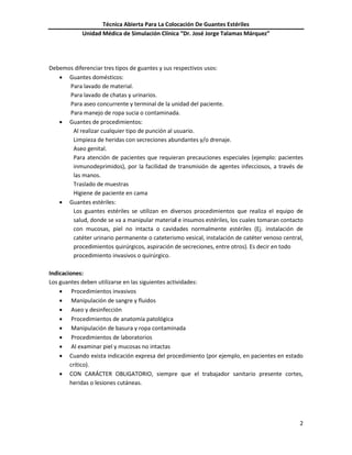 Técnica Abierta Para La Colocación De Guantes Estériles
Unidad Médica de Simulación Clínica “Dr. José Jorge Talamas Márquez”
2
Debemos diferenciar tres tipos de guantes y sus respectivos usos:
 Guantes domésticos:
Para lavado de material.
Para lavado de chatas y urinarios.
Para aseo concurrente y terminal de la unidad del paciente.
Para manejo de ropa sucia o contaminada.
 Guantes de procedimientos:
Al realizar cualquier tipo de punción al usuario.
Limpieza de heridas con secreciones abundantes y/o drenaje.
Aseo genital.
Para atención de pacientes que requieran precauciones especiales (ejemplo: pacientes
inmunodeprimidos), por la facilidad de transmisión de agentes infecciosos, a través de
las manos.
Traslado de muestras
Higiene de paciente en cama
 Guantes estériles:
Los guantes estériles se utilizan en diversos procedimientos que realiza el equipo de
salud, donde se va a manipular material e insumos estériles, los cuales tomaran contacto
con mucosas, piel no intacta o cavidades normalmente estériles (Ej. instalación de
catéter urinario permanente o cateterismo vesical, instalación de catéter venoso central,
procedimientos quirúrgicos, aspiración de secreciones, entre otros). Es decir en todo
procedimiento invasivos o quirúrgico.
Indicaciones:
Los guantes deben utilizarse en las siguientes actividades:
 Procedimientos invasivos
 Manipulación de sangre y fluidos
 Aseo y desinfección
 Procedimientos de anatomía patológica
 Manipulación de basura y ropa contaminada
 Procedimientos de laboratorios
 Al examinar piel y mucosas no intactas
 Cuando exista indicación expresa del procedimiento (por ejemplo, en pacientes en estado
crítico).
 CON CARÁCTER OBLIGATORIO, siempre que el trabajador sanitario presente cortes,
heridas o lesiones cutáneas.
 