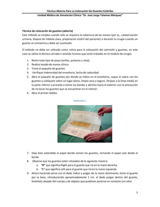 Técnica Abierta Para La Colocación De Guantes Estériles
Unidad Médica de Simulación Clínica “Dr. José Jorge Talamas Márquez”
5
Técnica de colocación de guantes (abierta)
Este método se emplea cuando sólo se requiere la cobertura de las manos (por ej., cateterización
urinaria, biopsia de médula ósea, preparación estéril del paciente) o durante la cirugía cuando un
guante se contamina y debe ser sustituido.
El método no debe ser utilizado como rutina para la colocación del camisolín y guantes, en este
caso se utiliza la técnica cerrada o asistida mismas que serán tratadas en el modulo de cirugía.
1. Retire todo tipo de joyas (anillos, pulseras y reloj).
2. Realice lavado de manos clínico
3. Tome el paquete de guantes.
4. Verifique indemnidad del envoltorio, fecha de caducidad.
5. Abra el paquete de guantes por donde se indica en el envoltorio, saque el sobre con los
guantes y colóquelo sobre un lugar plano, limpio seco y seguro. Diríjase a la línea media en
la parte inferior y proceda a tomar los bordes y abrirlos hacia el exterior con la precaución
de no tocar los guantes que se encuentran en el interior.
6. Abra el primer doblez.
Ilustración 1.
7. Deje bien extendido el papel donde vienen los guantes, tomando el papel solo desde el
borde.
8. Observe que los guantes están rotulados de la siguiente manera:
a. “R” que significa Right para el guante que irá en la mano derecha
b. “L” que significa Left para el guante que irá en la mano izquierda
9. Ahora haciendo pinza con el dedo índice y pulgar de la mano dominante, tome el guante
por la base, introduciendo aproximadamente 1 cm. el dedo pulgar dentro del guante,
levántelo alejado del cuerpo y de objetos que pudiesen ponerse en contacto con ellos
 