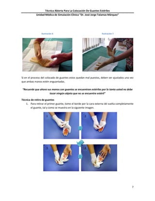 Técnica Abierta Para La Colocación De Guantes Estériles
Unidad Médica de Simulación Clínica “Dr. José Jorge Talamas Márquez”
7
Ilustración 6 Ilustración 7
Si en el proceso del colocado de guantes estos quedan mal puestos, deben ser ajustados una vez
que ambas manos estén enguantadas.
“Recuerde que ahora sus manos con guantes se encuentran estériles por lo tanto usted no debe
tocar ningún objeto que no se encuentre estéril”
Técnica de retiro de guantes
1. Para retirar el primer guante, tome el borde por la cara externa dé vuelta completamente
el guante, tal y como se muestra en la siguiente imagen.
1 2
3 4
 