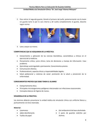 Técnica Abierta Para La Colocación De Guantes Estériles
Unidad Médica de Simulación Clínica “Dr. José Jorge Talamas Márquez”
8
2. Para retirar el segundo guante, tómelo el primero del puño, posteriormente con la mano
sin guante tome la por la cara interna y dé vuelta completamente el guante, deseche
según norma.
3. Lave y seque sus manos.
CCOOMMPPEETTEENNCCIIAASS QQUUEE SSEE AADDQQUUIIEERREENN EENN LLAA PPRRÁÁCCTTIICCAA..
 Conocimiento y aplicación de las ciencias biomédicas, sociomédicas y clínicas en el
ejercicio de la medicina.
 Pensamiento crítico, juicio clínico, toma de decisiones y manejo de información. Caso
problema.
 Aprendizaje autorregulado y permanente. Conocimientos previos.
 Comunicación efectiva.
 Profesionalismo, aspectos éticos y responsabilidades legales.
 Salud poblacional y sistemas de salud: promoción de la salud y prevención de la
enfermedad.
CCOONNOOCCIIMMIIEENNTTOOSS PPRREEVVIIOOSS QQUUEE DDEEBBEE TTEENNEERR EELL AALLUUMMNNOO
 Comportamiento ético.
 Principales microorganismos patógenos relacionados con infecciones nosocomiales.
 Conceptos básicos de higiene de manos.
DDEESSAARRRROOLLLLOO DDEE LLAA PPRRAACCTTIICCAA::
Los alumnos deberán presentarse la unidad médica de simulación clínica con uniforme blanco y
puntualmente a la hora reservada.
Material:
 Lavamanos
 Jabón desinfectante
 Toallas de papel
 Gel antibacterial de base alcoholada.
 2 pares de guantes estériles por
alumno.
5 6 7
 