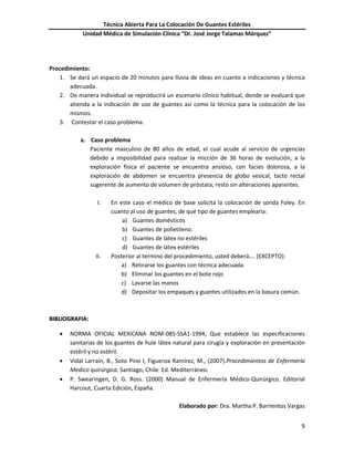 Técnica Abierta Para La Colocación De Guantes Estériles
Unidad Médica de Simulación Clínica “Dr. José Jorge Talamas Márquez”
9
Procedimiento:
1. Se dará un espacio de 20 minutos para lluvia de ideas en cuanto a indicaciones y técnica
adecuada.
2. De manera individual se reproducirá un escenario clínico habitual, donde se evaluará que
atienda a la indicación de uso de guantes así como la técnica para la colocación de los
mismos.
3. Contestar el caso problema.
a. Caso problema
Paciente masculino de 80 años de edad, el cual acude al servicio de urgencias
debido a imposibilidad para realizar la micción de 36 horas de evolución, a la
exploración física el paciente se encuentra ansioso, con facies dolorosa, a la
exploración de abdomen se encuentra presencia de globo vesical, tacto rectal
sugerente de aumento de volumen de próstata, resto sin alteraciones aparentes.
I. En este caso el médico de base solicita la colocación de sonda Foley. En
cuanto al uso de guantes, de qué tipo de guantes emplearía:
a) Guantes domésticos
b) Guantes de polietileno.
c) Guantes de látex no estériles
d) Guantes de látex estériles
II. Posterior al termino del procedimiento, usted deberá…. (EXCEPTO):
a) Retirarse los guantes con técnica adecuada.
b) Eliminar los guantes en el bote rojo
c) Lavarse las manos
d) Depositar los empaques y guantes utilizados en la basura común.
BBIIBBLLIIOOGGRRAAFFIIAA::
 NORMA OFICIAL MEXICANA NOM-085-SSA1-1994, Que establece las especificaciones
sanitarias de los guantes de hule látex natural para cirugía y exploración en presentación
estéril y no estéril.
 Vidal Larraín, B., Soto Pino I, Figueroa Ramírez, M., (2007).Procedimientos de Enfermería
Medico quirúrgica. Santiago, Chile: Ed. Mediterráneo.
 P. Swearingen, D. G. Ross. (2000) Manual de Enfermería Médico-Quirúrgico. Editorial
Harcout, Cuarta Edición, España.
Elaborado por: Dra. Martha P. Barrientos Vargas
 