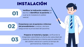 INSTALACIÓN
Verificar la indicación médica por
escrito e identificar al paciente, al
cual se le instalará el catéter
vesical.
01
Presentarse con el paciente e informar
del procedimiento a realizar, siempre
asegurando la privacidad del paciente.
02
03
Preparar el material y equipo, verificando la
integridad, esterilidad y la fecha de caducidad del
material, utilizando los criterios para la selección
del catéter vesical en cuanto al tiempo de
permanencia, material y uso.
 
