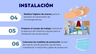 INSTALACIÓN
Realizar higiene de manos, para la
prevenir la transmisión de
microórganismos.
04
Preparar el campo de trabajo, realizando
la apertura del material y equipo para la
instalación de sonda vesical.
05
06
Colocarse las medidas de protección: lavado
de manos, uso de guantes, uso de bata,
cubrebocas o mascarilla y gafas de protección.
 