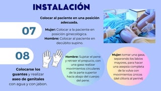 INSTALACIÓN
Colocar al paciente en una posición
adecuada.
Mujer: Colocar a la paciente en
posición ginecológica.
Hombre: Colocar al paciente en
decúbito supino.
07
Colocarse los
guantes y realizar
aseo de genitales
con agua y con jabon.
08 Mujer: tomar una gasa,
separando los labios
mayores, para hacer
una asepsia completa
de la vulva con
movimientos únicos
(del clítoris al periné)
Hombre: Sujetar el pene
y retraer el prepucio, con
una gasa realizar
movimientos circulares
de la parte superior
hacia abajo del cuerpo
del pene.
 