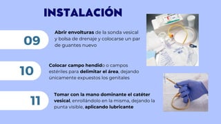 INSTALACIÓN
Abrir envolturas de la sonda vesical
y bolsa de drenaje y colocarse un par
de guantes nuevo
09
Colocar campo hendido o campos
estériles para delimitar el área, dejando
únicamente expuestos los genitales
10
11
Tomar con la mano dominante el catéter
vesical, enrollándolo en la misma, dejando la
punta visible, aplicando lubricante
 