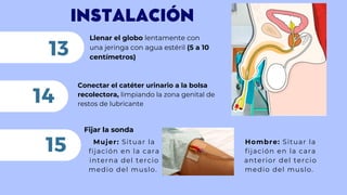 INSTALACIÓN
Llenar el globo lentamente con
una jeringa con agua estéril (5 a 10
centímetros)
13
Conectar el catéter urinario a la bolsa
recolectora, limpiando la zona genital de
restos de lubricante
14
15
Fijar la sonda
Mujer: Situar la
fijación en la cara
interna del tercio
medio del muslo.
Hombre: Situar la
fijación en la cara
anterior del tercio
medio del muslo.
 