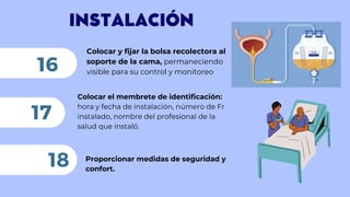 INSTALACIÓN
Colocar y fijar la bolsa recolectora al
soporte de la cama, permaneciendo
visible para su control y monitoreo
16
Colocar el membrete de identificación:
hora y fecha de instalación, número de Fr
instalado, nombre del profesional de la
salud que instaló.
17
18 Proporcionar medidas de seguridad y
confort.
 