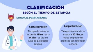CLASIFICACIÓN
SEGÚN EL TIEMPO DE ESTANCIA
SONDAJE PERMANENTE
Corta Duración Larga Duración
Tiempo de estancia es
mayor a 30 dias,se
indica en pacientes
crónicos con retención
urinaria
Tiempo de estancia
va desde 48hrs hasta
14 dias. se usa en
caso de patologías
agudas.
 